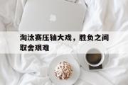 开云体育在线-淘汰赛压轴大戏，胜负之间取舍艰难的简单介绍