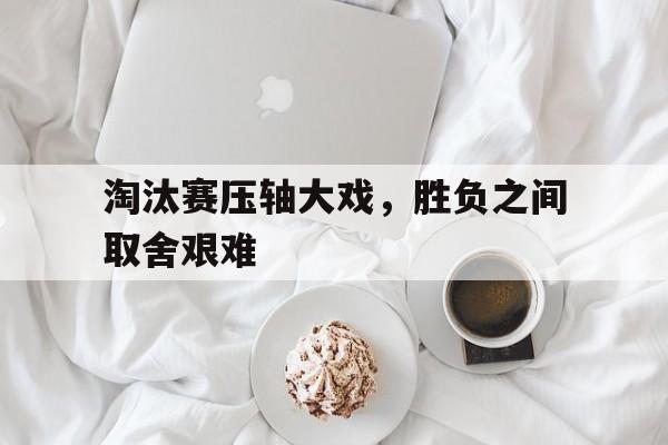 淘汰赛压轴大戏，胜负之间取舍艰难的简单介绍